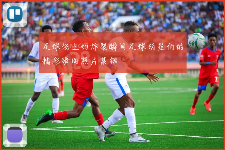 足球场上的炸裂瞬间足球明星们的精彩瞬间照片集锦