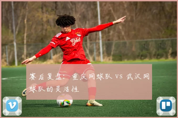 赛后复盘：重庆网球队 vs 武汉网球队的灵活性