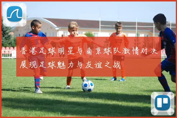 香港足球明星与南京球队激情对决展现足球魅力与友谊之战