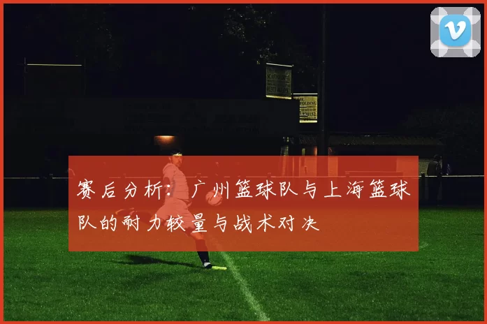 赛后分析：广州篮球队与上海篮球队的耐力较量与战术对决