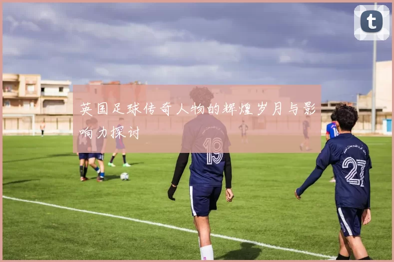 英国足球传奇人物的辉煌岁月与影响力探讨