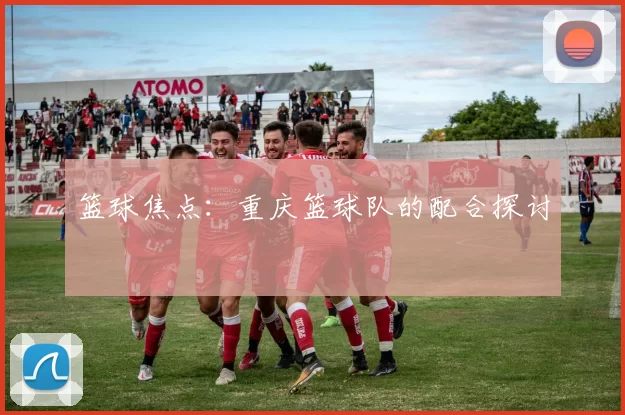 篮球焦点：重庆篮球队的配合探讨