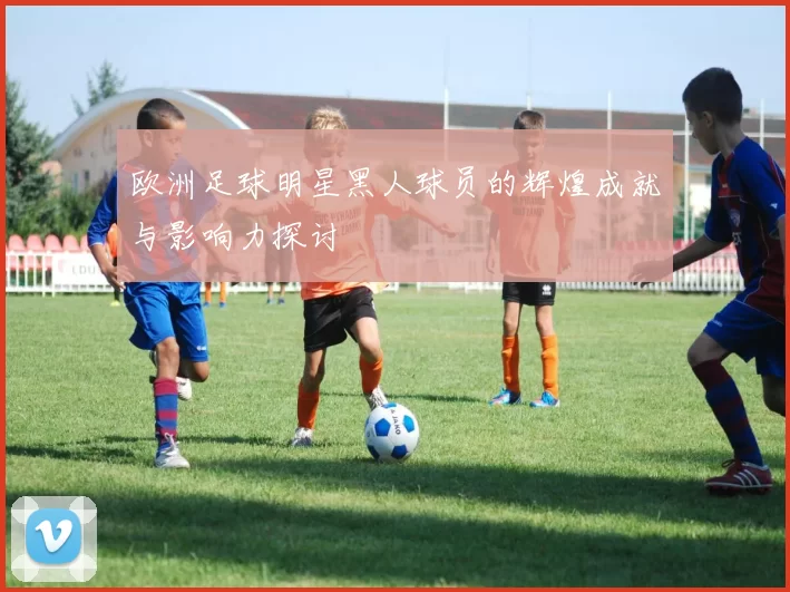 欧洲足球明星黑人球员的辉煌成就与影响力探讨