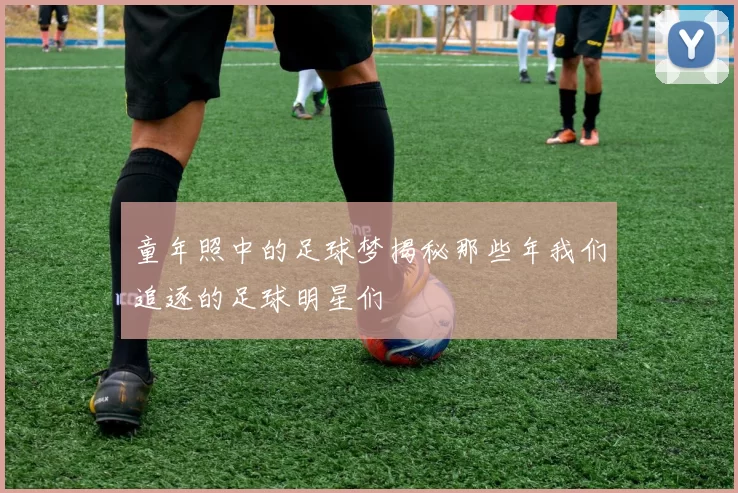 童年照中的足球梦揭秘那些年我们追逐的足球明星们