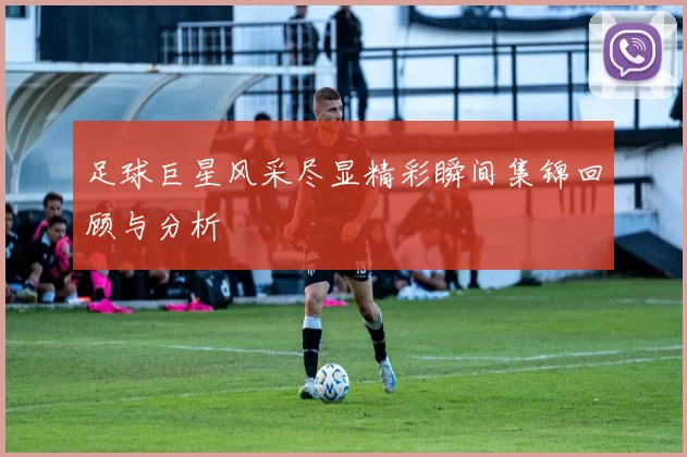足球巨星风采尽显精彩瞬间集锦回顾与分析